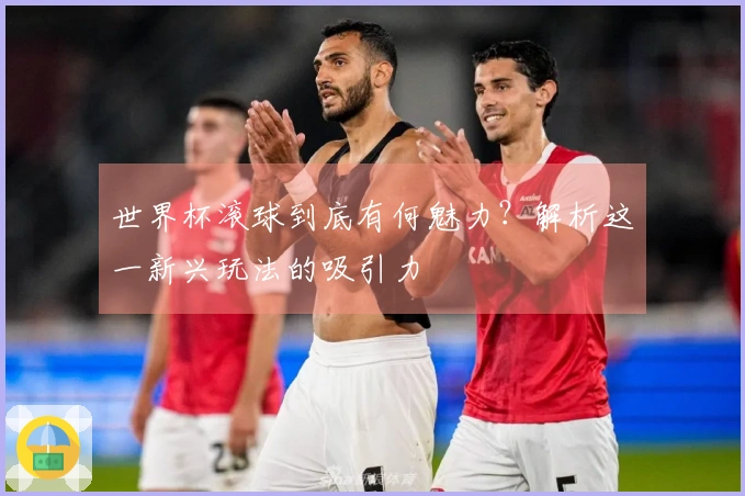 世界杯滚球到底有何魅力？解析这一新兴玩法的吸引力